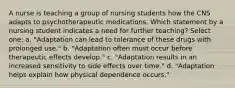 A nurse is teaching a group of nursing students how the CNS adapts to psychotherapeutic medications. Which statement by a nursing student indicates a need for further teaching? Select one: a. "Adaptation can lead to tolerance of these drugs with prolonged use." b. "Adaptation often must occur before therapeutic effects develop." c. "Adaptation results in an increased sensitivity to side effects over time." d. "Adaptation helps explain how physical dependence occurs."