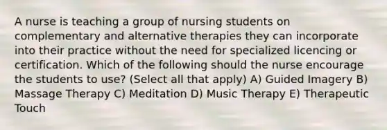 A nurse is teaching a group of nursing students on complementary and alternative therapies they can incorporate into their practice without the need for specialized licencing or certification. Which of the following should the nurse encourage the students to use? (Select all that apply) A) Guided Imagery B) Massage Therapy C) Meditation D) Music Therapy E) Therapeutic Touch