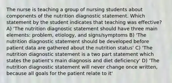 The nurse is teaching a group of nursing students about components of the nutrition diagnostic statement. Which statement by the student indicates that teaching was effective? A) 'The nutrition diagnostic statement should have three main elements: problem, etiology, and signs/symptoms B) 'The nutrition diagnostic statement should be developed before patient data are gathered about the nutrition status' C) 'The nutrition diagnostic statement is a two part statement which states the patient's main diagnosis and diet deficiency' D) 'The nutrition diagnostic statement will never change once written, because all goals for the patient relate to it'