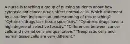 A nurse is teaching a group of nursing students about how cytotoxic anticancer drugs affect normal cells. Which statement by a student indicates an understanding of this teaching? "Cytotoxic drugs lack tissue specificity." "Cytotoxic drugs have a high degree of selective toxicity." "Differences between cancer cells and normal cells are qualitative." "Neoplastic cells and normal tissue cells are very different."