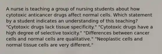 A nurse is teaching a group of nursing students about how cytotoxic anticancer drugs affect normal cells. Which statement by a student indicates an understanding of this teaching? "Cytotoxic drugs lack tissue specificity." "Cytotoxic drugs have a high degree of selective toxicity." "Differences between cancer cells and normal cells are qualitative." "Neoplastic cells and normal tissue cells are very different."