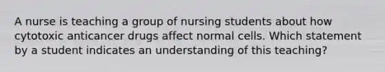 A nurse is teaching a group of nursing students about how cytotoxic anticancer drugs affect normal cells. Which statement by a student indicates an understanding of this teaching?