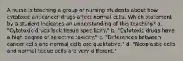 A nurse is teaching a group of nursing students about how cytotoxic anticancer drugs affect normal cells. Which statement by a student indicates an understanding of this teaching? a. "Cytotoxic drugs lack tissue specificity." b. "Cytotoxic drugs have a high degree of selective toxicity." c. "Differences between cancer cells and normal cells are qualitative." d. "Neoplastic cells and normal tissue cells are very different."