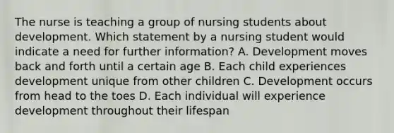 The nurse is teaching a group of nursing students about development. Which statement by a nursing student would indicate a need for further information? A. Development moves back and forth until a certain age B. Each child experiences development unique from other children C. Development occurs from head to the toes D. Each individual will experience development throughout their lifespan