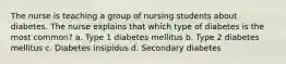 The nurse is teaching a group of nursing students about diabetes. The nurse explains that which type of diabetes is the most common? a. Type 1 diabetes mellitus b. Type 2 diabetes mellitus c. Diabetes insipidus d. Secondary diabetes