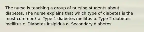 The nurse is teaching a group of nursing students about diabetes. The nurse explains that which type of diabetes is the most common? a. Type 1 diabetes mellitus b. Type 2 diabetes mellitus c. Diabetes insipidus d. Secondary diabetes