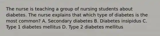 The nurse is teaching a group of nursing students about diabetes. The nurse explains that which type of diabetes is the most common? A. Secondary diabetes B. Diabetes insipidus C. Type 1 diabetes mellitus D. Type 2 diabetes mellitus