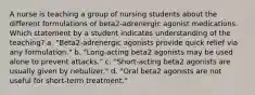 A nurse is teaching a group of nursing students about the different formulations of beta2-adrenergic agonist medications. Which statement by a student indicates understanding of the teaching? a. "Beta2-adrenergic agonists provide quick relief via any formulation." b. "Long-acting beta2 agonists may be used alone to prevent attacks." c. "Short-acting beta2 agonists are usually given by nebulizer." d. "Oral beta2 agonists are not useful for short-term treatment."