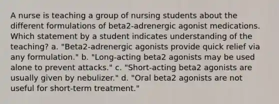 A nurse is teaching a group of nursing students about the different formulations of beta2-adrenergic agonist medications. Which statement by a student indicates understanding of the teaching? a. "Beta2-adrenergic agonists provide quick relief via any formulation." b. "Long-acting beta2 agonists may be used alone to prevent attacks." c. "Short-acting beta2 agonists are usually given by nebulizer." d. "Oral beta2 agonists are not useful for short-term treatment."