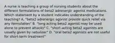 A nurse is teaching a group of nursing students about the different formulations of beta2 adrenergic agonist medications. Which statement by a student indicates understanding of the teaching? A. "beta2 adrenergic agonist provide quick relief via any formulation" B. "long-acting beta2 agonist may be used alone to prevent attacks" C. "short-acting beta2 agonists are usually given by nebulizer" D. "oral beta2 agonists are not useful for short-term treatment"