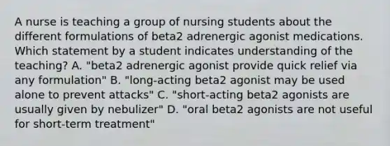 A nurse is teaching a group of nursing students about the different formulations of beta2 adrenergic agonist medications. Which statement by a student indicates understanding of the teaching? A. "beta2 adrenergic agonist provide quick relief via any formulation" B. "long-acting beta2 agonist may be used alone to prevent attacks" C. "short-acting beta2 agonists are usually given by nebulizer" D. "oral beta2 agonists are not useful for short-term treatment"