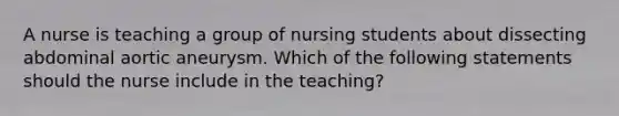 A nurse is teaching a group of nursing students about dissecting abdominal aortic aneurysm. Which of the following statements should the nurse include in the teaching?