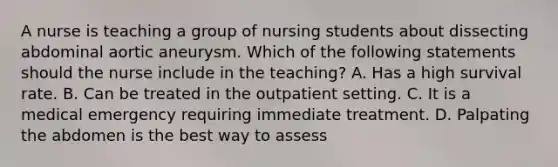 A nurse is teaching a group of nursing students about dissecting abdominal aortic aneurysm. Which of the following statements should the nurse include in the teaching? A. Has a high survival rate. B. Can be treated in the outpatient setting. C. It is a medical emergency requiring immediate treatment. D. Palpating the abdomen is the best way to assess