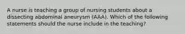 A nurse is teaching a group of nursing students about a dissecting abdominal aneurysm (AAA). Which of the following statements should the nurse include in the teaching?