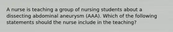 A nurse is teaching a group of nursing students about a dissecting abdominal aneurysm (AAA). Which of the following statements should the nurse include in the teaching?