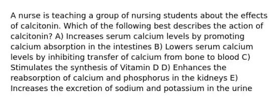 A nurse is teaching a group of nursing students about the effects of calcitonin. Which of the following best describes the action of calcitonin? A) Increases serum calcium levels by promoting calcium absorption in the intestines B) Lowers serum calcium levels by inhibiting transfer of calcium from bone to blood C) Stimulates the synthesis of Vitamin D D) Enhances the reabsorption of calcium and phosphorus in the kidneys E) Increases the excretion of sodium and potassium in the urine