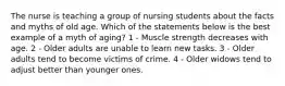 The nurse is teaching a group of nursing students about the facts and myths of old age. Which of the statements below is the best example of a myth of aging? 1 - Muscle strength decreases with age. 2 - Older adults are unable to learn new tasks. 3 - Older adults tend to become victims of crime. 4 - Older widows tend to adjust better than younger ones.