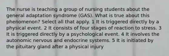 The nurse is teaching a group of nursing students about the general adaptation syndrome (GAS). What is true about this phenomenon? Select all that apply. 1 It is triggered directly by a physical event. 2 It consists of four stages of reaction to stress. 3 It is triggered directly by a psychological event. 4 It involves the autonomic nervous and endocrine systems. 5 It is initiated by the pituitary gland after a physical injury