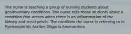 The nurse is teaching a group of nursing students about genitourinary conditions. The nurse tells these students about a condition that occurs when there is an inflammation of the kidney and renal pelvis. The condition the nurse is referring to is: Pyelonephritis Ascites Oliguria Amenorrhea