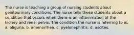 The nurse is teaching a group of nursing students about genitourinary conditions. The nurse tells these students about a condition that occurs when there is an inflammation of the kidney and renal pelvis. The condition the nurse is referring to is: a. oliguria. b. amenorrhea. c. pyelonephritis. d. ascites.