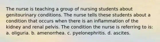 The nurse is teaching a group of nursing students about genitourinary conditions. The nurse tells these students about a condition that occurs when there is an inflammation of the kidney and renal pelvis. The condition the nurse is referring to is: a. oliguria. b. amenorrhea. c. pyelonephritis. d. ascites.