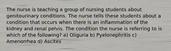 The nurse is teaching a group of nursing students about genitourinary conditions. The nurse tells these students about a condition that occurs when there is an inflammation of the kidney and renal pelvis. The condition the nurse is referring to is which of the following? a) Oliguria b) Pyelonephritis c) Amenorrhea d) Ascites