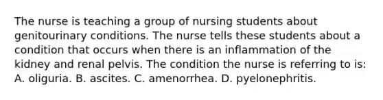 The nurse is teaching a group of nursing students about genitourinary conditions. The nurse tells these students about a condition that occurs when there is an inflammation of the kidney and renal pelvis. The condition the nurse is referring to is: A. oliguria. B. ascites. C. amenorrhea. D. pyelonephritis.