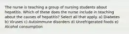 The nurse is teaching a group of nursing students about hepatitis. Which of these does the nurse include in teaching about the causes of hepatitis? Select all that apply. a) Diabetes b) Viruses c) Autoimmune disorders d) Unrefrigerated foods e) Alcohol consumption