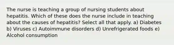 The nurse is teaching a group of nursing students about hepatitis. Which of these does the nurse include in teaching about the causes of hepatitis? Select all that apply. a) Diabetes b) Viruses c) Autoimmune disorders d) Unrefrigerated foods e) Alcohol consumption