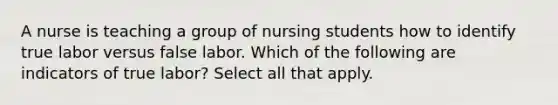 A nurse is teaching a group of nursing students how to identify true labor versus false labor. Which of the following are indicators of true labor? Select all that apply.