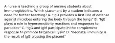 A nurse is teaching a group of nursing students about immunoglobulins. Which statement by a student indicates a need for further teaching? A. "IgD provides a first line of defense against microbes entering the body through the lungs" B. "IgE plays a role in hypersensitivity reactions and responses to parasites" C. "IgG and IgM participate in the complement response to promote target-cell lysis" D. "neonatal immunity is the result of IgG crossing the placent"