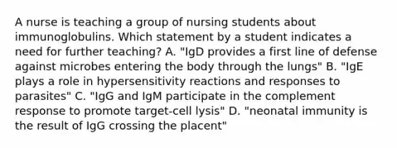 A nurse is teaching a group of nursing students about immunoglobulins. Which statement by a student indicates a need for further teaching? A. "IgD provides a first line of defense against microbes entering the body through the lungs" B. "IgE plays a role in hypersensitivity reactions and responses to parasites" C. "IgG and IgM participate in the complement response to promote target-cell lysis" D. "neonatal immunity is the result of IgG crossing the placent"