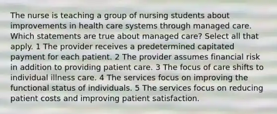 The nurse is teaching a group of nursing students about improvements in health care systems through managed care. Which statements are true about managed care? Select all that apply. 1 The provider receives a predetermined capitated payment for each patient. 2 The provider assumes financial risk in addition to providing patient care. 3 The focus of care shifts to individual illness care. 4 The services focus on improving the functional status of individuals. 5 The services focus on reducing patient costs and improving patient satisfaction.