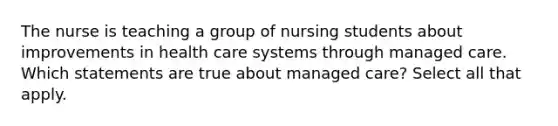 The nurse is teaching a group of nursing students about improvements in health care systems through managed care. Which statements are true about managed care? Select all that apply.