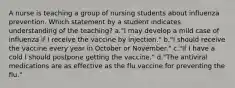 A nurse is teaching a group of nursing students about influenza prevention. Which statement by a student indicates understanding of the teaching? a."I may develop a mild case of influenza if I receive the vaccine by injection." b."I should receive the vaccine every year in October or November." c."If I have a cold I should postpone getting the vaccine." d."The antiviral medications are as effective as the flu vaccine for preventing the flu."