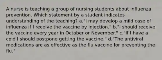 A nurse is teaching a group of nursing students about influenza prevention. Which statement by a student indicates understanding of the teaching? a."I may develop a mild case of influenza if I receive the vaccine by injection." b."I should receive the vaccine every year in October or November." c."If I have a cold I should postpone getting the vaccine." d."The antiviral medications are as effective as the flu vaccine for preventing the flu."