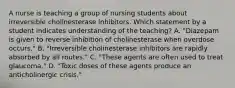 A nurse is teaching a group of nursing students about irreversible cholinesterase inhibitors. Which statement by a student indicates understanding of the teaching? A. "Diazepam is given to reverse inhibition of cholinesterase when overdose occurs." B. "Irreversible cholinesterase inhibitors are rapidly absorbed by all routes." C. "These agents are often used to treat glaucoma." D. "Toxic doses of these agents produce an anticholinergic crisis."