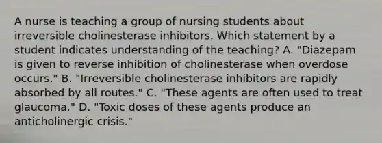 A nurse is teaching a group of nursing students about irreversible cholinesterase inhibitors. Which statement by a student indicates understanding of the teaching? A. "Diazepam is given to reverse inhibition of cholinesterase when overdose occurs." B. "Irreversible cholinesterase inhibitors are rapidly absorbed by all routes." C. "These agents are often used to treat glaucoma." D. "Toxic doses of these agents produce an anticholinergic crisis."