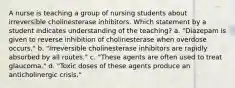 A nurse is teaching a group of nursing students about irreversible cholinesterase inhibitors. Which statement by a student indicates understanding of the teaching? a. "Diazepam is given to reverse inhibition of cholinesterase when overdose occurs." b. "Irreversible cholinesterase inhibitors are rapidly absorbed by all routes." c. "These agents are often used to treat glaucoma." d. "Toxic doses of these agents produce an anticholinergic crisis."