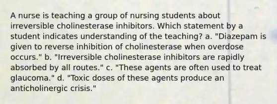 A nurse is teaching a group of nursing students about irreversible cholinesterase inhibitors. Which statement by a student indicates understanding of the teaching? a. "Diazepam is given to reverse inhibition of cholinesterase when overdose occurs." b. "Irreversible cholinesterase inhibitors are rapidly absorbed by all routes." c. "These agents are often used to treat glaucoma." d. "Toxic doses of these agents produce an anticholinergic crisis."