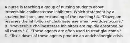 A nurse is teaching a group of nursing students about irreversible cholinesterase inhibitors. Which statement by a student indicates understanding of the teaching? A. "Diazepam reverses the inhibition of cholinesterase when overdose occurs." B. "Irreversible cholinesterase inhibitors are rapidly absorbed by all routes." C. "These agents are often used to treat glaucoma." D. "Toxic doses of these agents produce an anticholinergic crisis