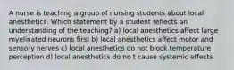 A nurse is teaching a group of nursing students about local anesthetics. Which statement by a student reflects an understanding of the teaching? a) local anesthetics affect large myelinated neurons first b) local anesthetics affect motor and sensory nerves c) local anesthetics do not block temperature perception d) local anesthetics do no t cause systemic effects