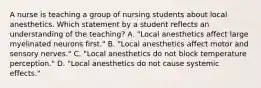 A nurse is teaching a group of nursing students about local anesthetics. Which statement by a student reflects an understanding of the teaching? A. "Local anesthetics affect large myelinated neurons first." B. "Local anesthetics affect motor and sensory nerves." C. "Local anesthetics do not block temperature perception." D. "Local anesthetics do not cause systemic effects."