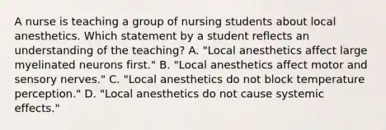 A nurse is teaching a group of nursing students about local anesthetics. Which statement by a student reflects an understanding of the teaching? A. "Local anesthetics affect large myelinated neurons first." B. "Local anesthetics affect motor and sensory nerves." C. "Local anesthetics do not block temperature perception." D. "Local anesthetics do not cause systemic effects."