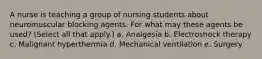 A nurse is teaching a group of nursing students about neuromuscular blocking agents. For what may these agents be used? (Select all that apply.) a. Analgesia b. Electroshock therapy c. Malignant hyperthermia d. Mechanical ventilation e. Surgery