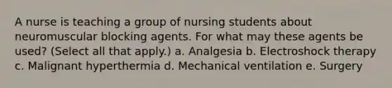 A nurse is teaching a group of nursing students about neuromuscular blocking agents. For what may these agents be used? (Select all that apply.) a. Analgesia b. Electroshock therapy c. Malignant hyperthermia d. Mechanical ventilation e. Surgery