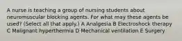 A nurse is teaching a group of nursing students about neuromuscular blocking agents. For what may these agents be used? (Select all that apply.) A Analgesia B Electroshock therapy C Malignant hyperthermia D Mechanical ventilation E Surgery