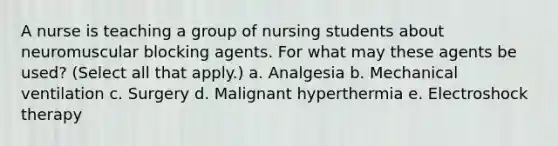 A nurse is teaching a group of nursing students about neuromuscular blocking agents. For what may these agents be used? (Select all that apply.) a. Analgesia b. Mechanical ventilation c. Surgery d. Malignant hyperthermia e. Electroshock therapy