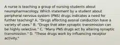 A nurse is teaching a group of nursing students about neuropharmacology. Which statement by a student about peripheral nervous system (PNS) drugs indicates a need for further teaching? A. "Drugs affecting axonal conduction have a variety of uses." B. "Drugs that alter synaptic transmission can be highly selective." C. "Many PNS drugs act by altering synaptic transmission." D. "These drugs work by influencing receptor activity."