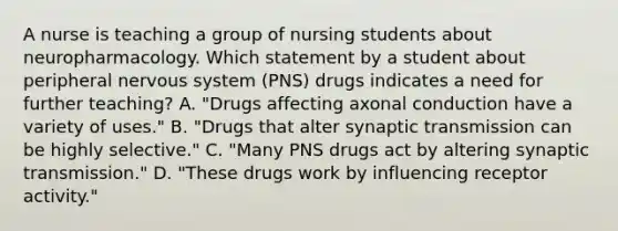 A nurse is teaching a group of nursing students about neuropharmacology. Which statement by a student about peripheral nervous system (PNS) drugs indicates a need for further teaching? A. "Drugs affecting axonal conduction have a variety of uses." B. "Drugs that alter synaptic transmission can be highly selective." C. "Many PNS drugs act by altering synaptic transmission." D. "These drugs work by influencing receptor activity."